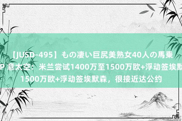【JUSD-495】もの凄い巨尻美熟女40人の馬乗りファック8時間SP 意太空：米兰尝试1400万至1500万欧+浮动签埃默森，很接近达公约