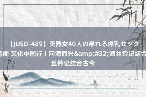 【JUSD-489】美熟女40人の暴れる爆乳セックス8時間 文化中国行丨向海而兴&#32;海丝钤记结合古今