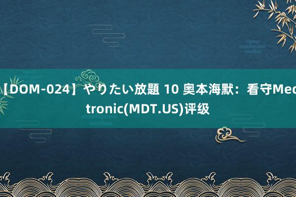 【DOM-024】やりたい放題 10 奥本海默：看守Medtronic(MDT.US)评级