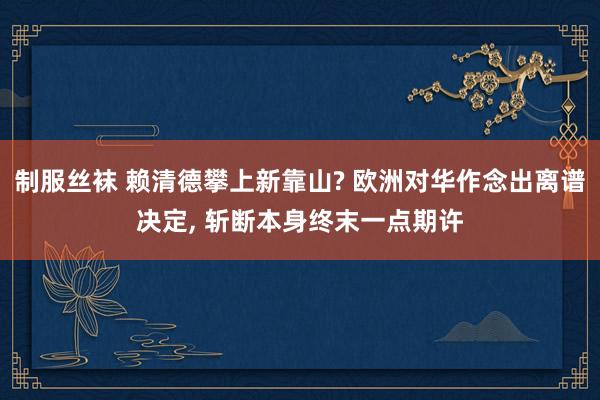 制服丝袜 赖清德攀上新靠山? 欧洲对华作念出离谱决定， 斩断本身终末一点期许