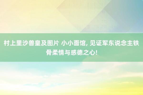 村上里沙兽皇及图片 小小面馆， 见证军东说念主铁骨柔情与感德之心!