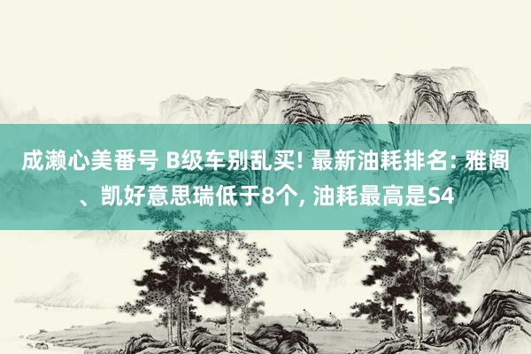 成濑心美番号 B级车别乱买! 最新油耗排名: 雅阁、凯好意思瑞低于8个， 油耗最高是S4