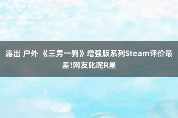 露出 户外 《三男一狗》增强版系列Steam评价最差!网友叱咤R星