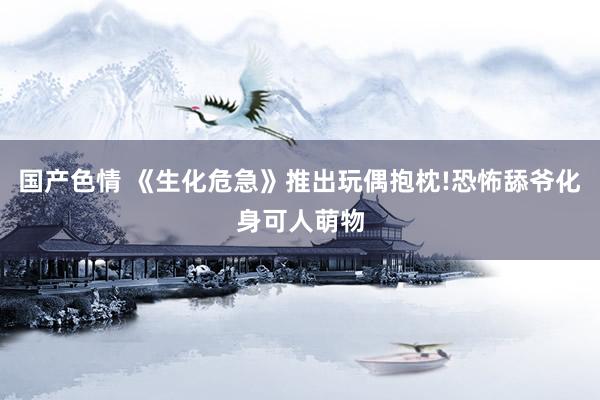 国产色情 《生化危急》推出玩偶抱枕!恐怖舔爷化身可人萌物