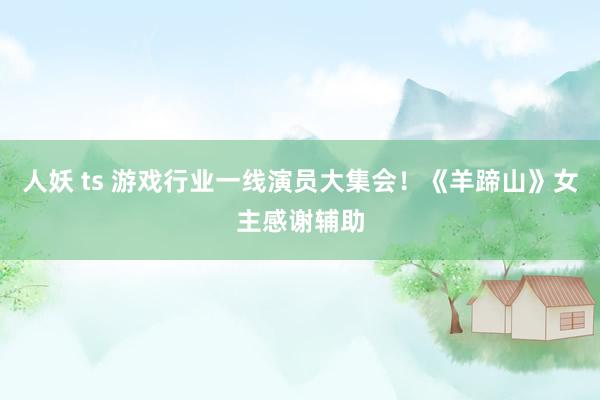 人妖 ts 游戏行业一线演员大集会！《羊蹄山》女主感谢辅助