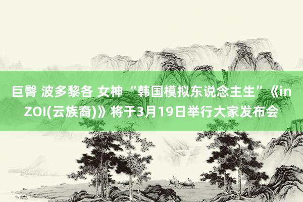 巨臀 波多黎各 女神 “韩国模拟东说念主生”《inZOI(云族裔)》将于3月19日举行大家发布会