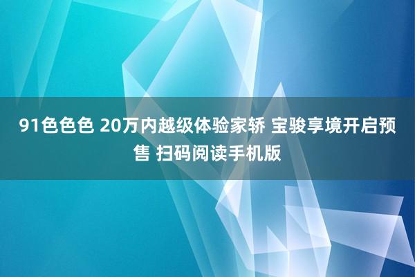 91色色色 20万内越级体验家轿 宝骏享境开启预售 扫码阅读手机版