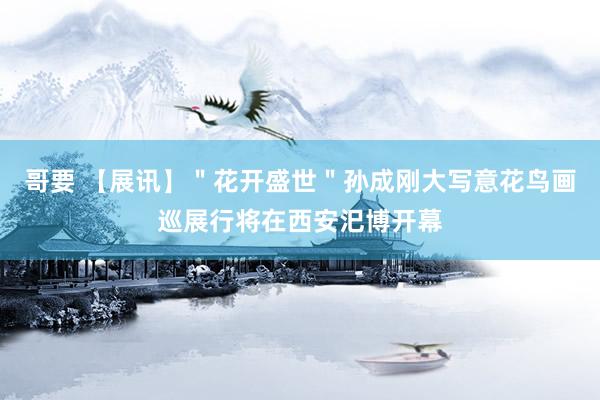 哥要 【展讯】＂花开盛世＂孙成刚大写意花鸟画巡展行将在西安汜博开幕