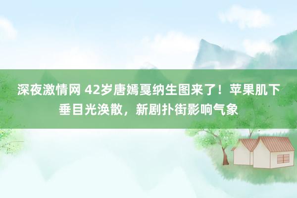 深夜激情网 42岁唐嫣戛纳生图来了！苹果肌下垂目光涣散，新剧扑街影响气象