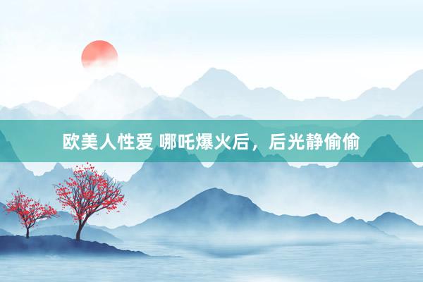 欧美人性爱 哪吒爆火后，后光静偷偷