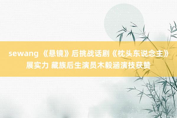 sewang 《悬镜》后挑战话剧《枕头东说念主》展实力 藏族后生演员木毅涵演技获赞