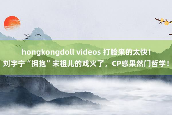 hongkongdoll videos 打脸来的太快！刘宇宁“拥抱”宋祖儿的戏火了，CP感果然门哲学！