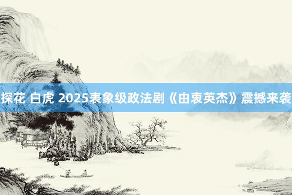 探花 白虎 2025表象级政法剧《由衷英杰》震撼来袭