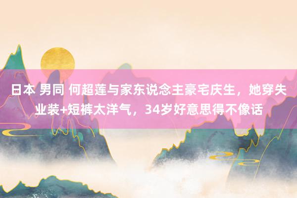日本 男同 何超莲与家东说念主豪宅庆生，她穿失业装+短裤太洋气，34岁好意思得不像话
