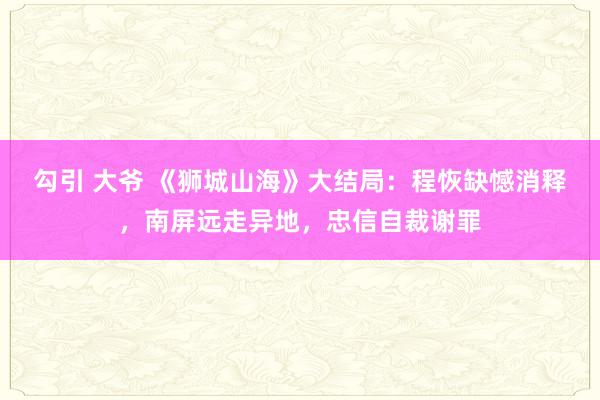 勾引 大爷 《狮城山海》大结局：程恢缺憾消释，南屏远走异地，忠信自裁谢罪