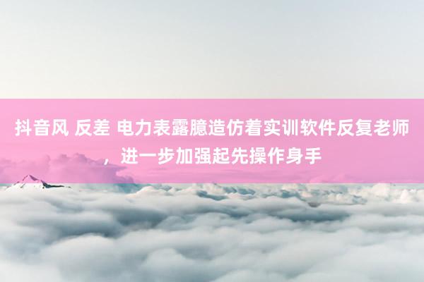 抖音风 反差 电力表露臆造仿着实训软件反复老师，进一步加强起先操作身手