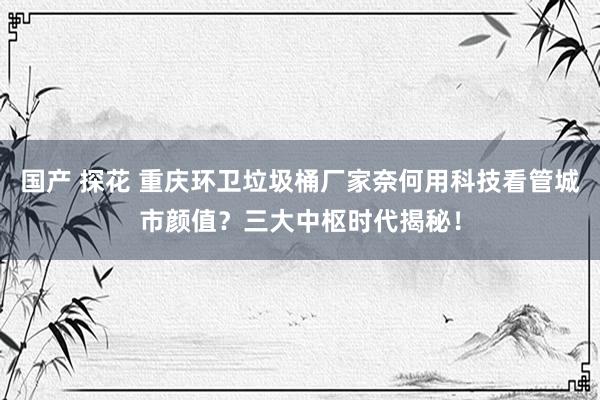 国产 探花 重庆环卫垃圾桶厂家奈何用科技看管城市颜值？三大中枢时代揭秘！