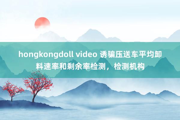 hongkongdoll video 诱骗压送车平均卸料速率和剩余率检测，检测机构
