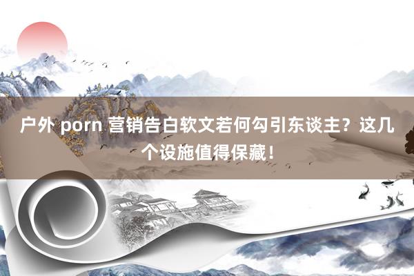户外 porn 营销告白软文若何勾引东谈主？这几个设施值得保藏！