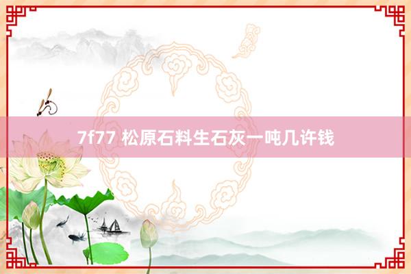 7f77 松原石料生石灰一吨几许钱