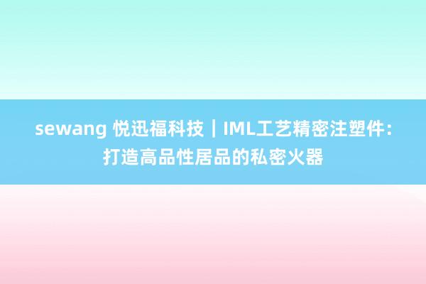 sewang 悦迅福科技｜IML工艺精密注塑件：打造高品性居品的私密火器