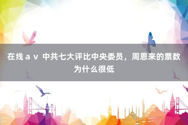 在线ａｖ 中共七大评比中央委员，周恩来的票数为什么很低