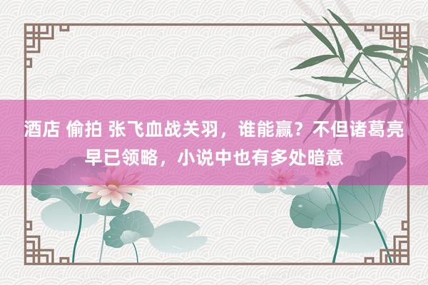酒店 偷拍 张飞血战关羽，谁能赢？不但诸葛亮早已领略，小说中也有多处暗意