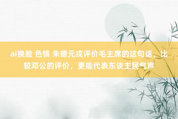 ai换脸 色情 朱德元戎评价毛主席的这句话，比较邓公的评价，更能代表东谈主民气声