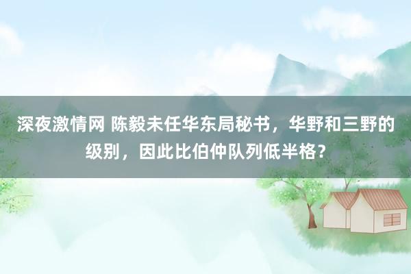深夜激情网 陈毅未任华东局秘书，华野和三野的级别，因此比伯仲队列低半格？