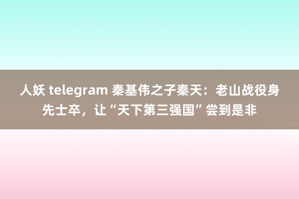 人妖 telegram 秦基伟之子秦天：老山战役身先士卒，让“天下第三强国”尝到是非
