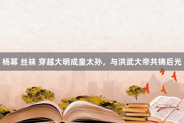 杨幂 丝袜 穿越大明成皇太孙，与洪武大帝共铸后光