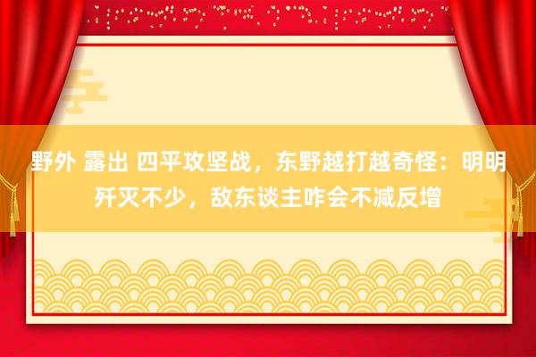 野外 露出 四平攻坚战，东野越打越奇怪：明明歼灭不少，敌东谈主咋会不减反增
