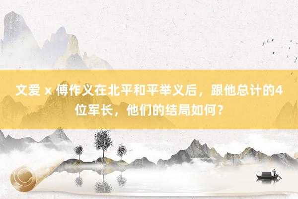 文爱 x 傅作义在北平和平举义后，跟他总计的4位军长，他们的结局如何？