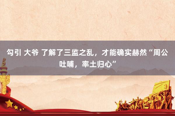 勾引 大爷 了解了三监之乱，才能确实赫然“周公吐哺，率土归心”