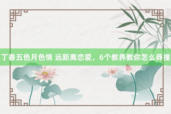 丁香五色月色情 远距离恋爱，6个教养教你怎么莽撞