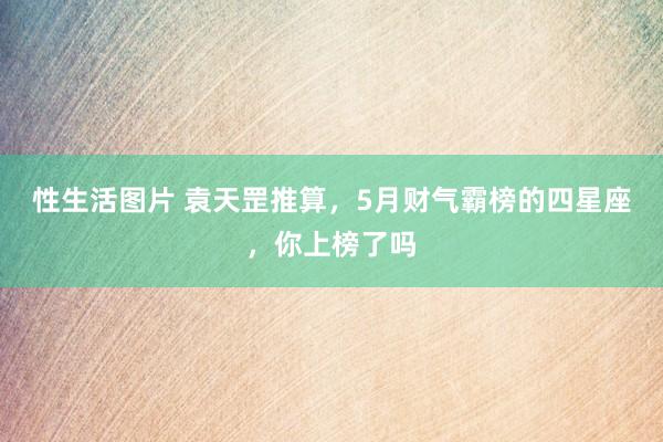 性生活图片 袁天罡推算，5月财气霸榜的四星座，你上榜了吗