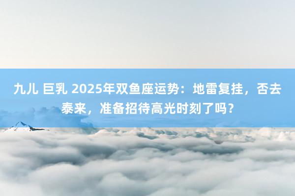九儿 巨乳 2025年双鱼座运势：地雷复挂，否去泰来，准备招待高光时刻了吗？