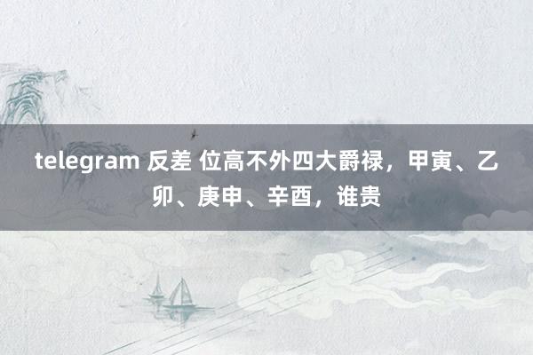 telegram 反差 位高不外四大爵禄，甲寅、乙卯、庚申、辛酉，谁贵