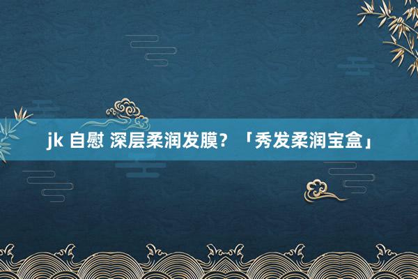 jk 自慰 深层柔润发膜？「秀发柔润宝盒」