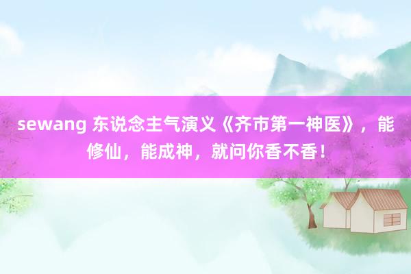 sewang 东说念主气演义《齐市第一神医》，能修仙，能成神，就问你香不香！