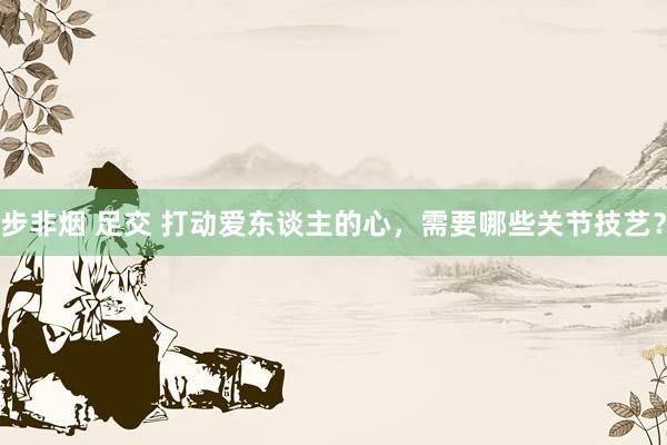 步非烟 足交 打动爱东谈主的心，需要哪些关节技艺？