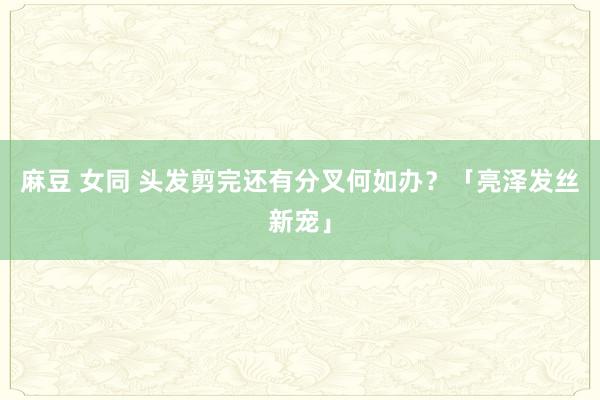麻豆 女同 头发剪完还有分叉何如办？「亮泽发丝新宠」