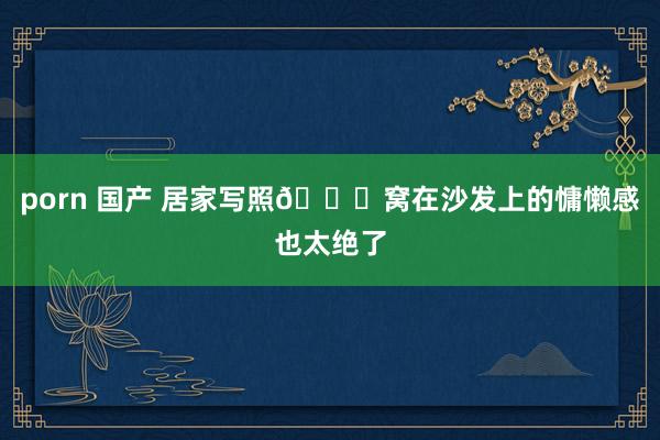 porn 国产 居家写照💐窝在沙发上的慵懒感也太绝了