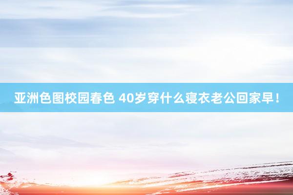 亚洲色图校园春色 40岁穿什么寝衣老公回家早！