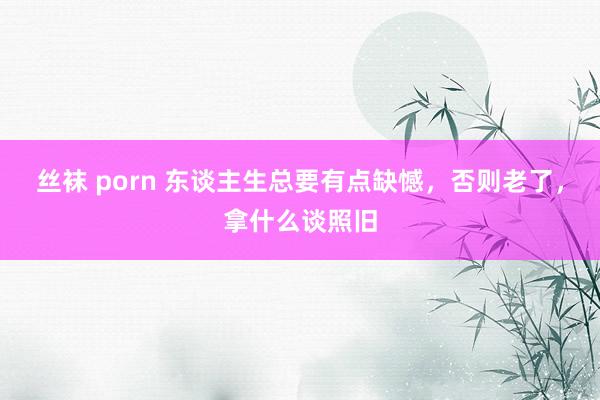 丝袜 porn 东谈主生总要有点缺憾，否则老了，拿什么谈照旧