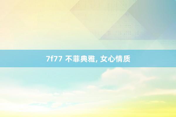 7f77 不菲典雅， 女心情质