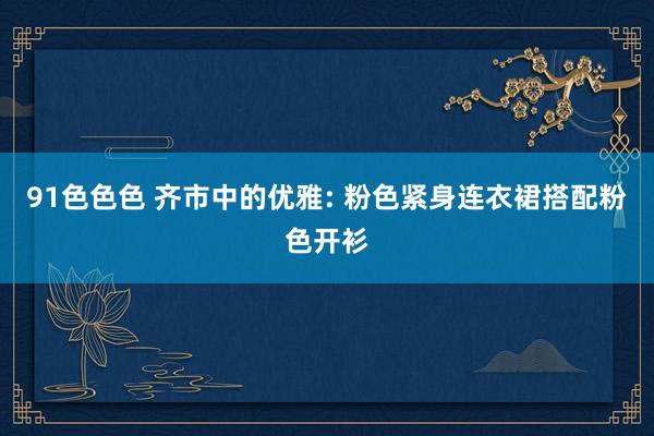 91色色色 齐市中的优雅: 粉色紧身连衣裙搭配粉色开衫