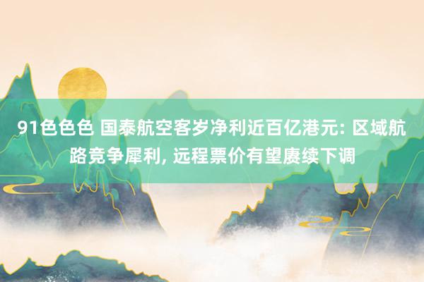 91色色色 国泰航空客岁净利近百亿港元: 区域航路竞争犀利， 远程票价有望赓续下调