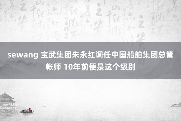 sewang 宝武集团朱永红调任中国船舶集团总管帐师 10年前便是这个级别