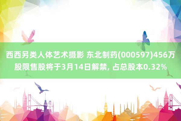 西西另类人体艺术摄影 东北制药(000597)456万股限售股将于3月14日解禁， 占总股本0.32%